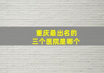 重庆最出名的三个医院是哪个