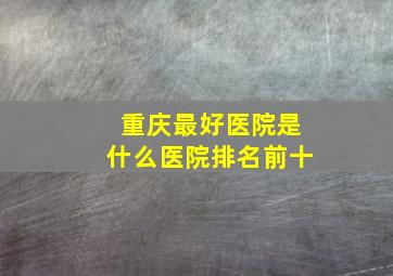 重庆最好医院是什么医院排名前十