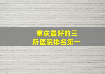 重庆最好的三所医院排名第一