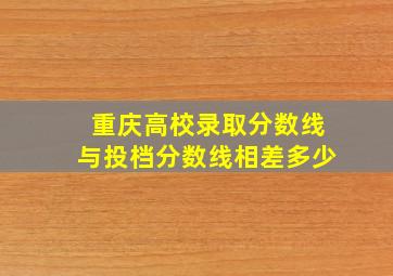 重庆高校录取分数线与投档分数线相差多少