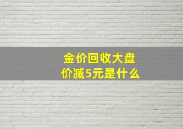 金价回收大盘价减5元是什么