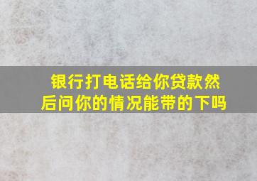 银行打电话给你贷款然后问你的情况能带的下吗