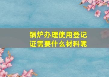 锅炉办理使用登记证需要什么材料呢