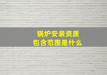 锅炉安装资质包含范围是什么