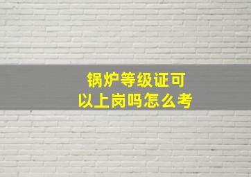 锅炉等级证可以上岗吗怎么考