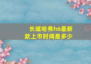 长城哈弗h6最新款上市时间是多少