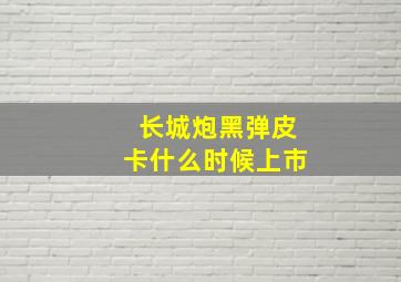 长城炮黑弹皮卡什么时候上市