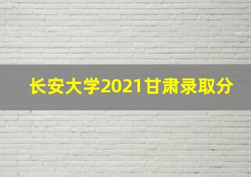 长安大学2021甘肃录取分