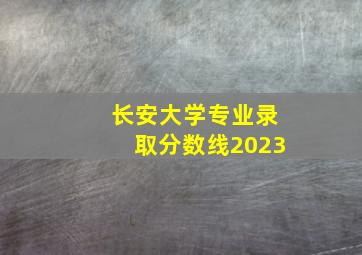 长安大学专业录取分数线2023