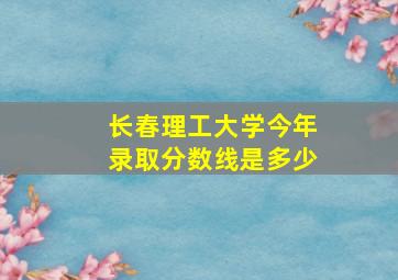 长春理工大学今年录取分数线是多少