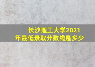 长沙理工大学2021年最低录取分数线是多少