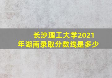 长沙理工大学2021年湖南录取分数线是多少