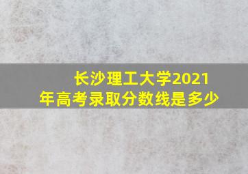 长沙理工大学2021年高考录取分数线是多少