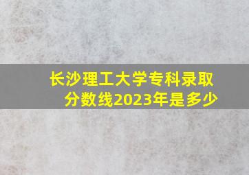 长沙理工大学专科录取分数线2023年是多少