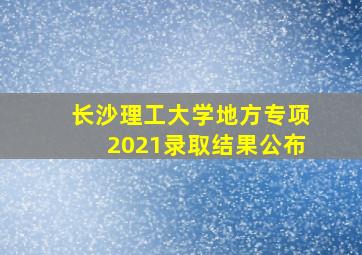 长沙理工大学地方专项2021录取结果公布