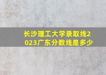 长沙理工大学录取线2023广东分数线是多少