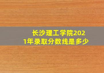 长沙理工学院2021年录取分数线是多少