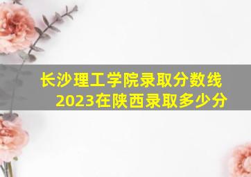 长沙理工学院录取分数线2023在陕西录取多少分