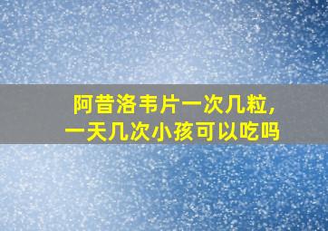 阿昔洛韦片一次几粒,一天几次小孩可以吃吗