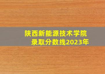 陕西新能源技术学院录取分数线2023年