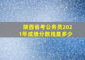 陕西省考公务员2021年成绩分数线是多少