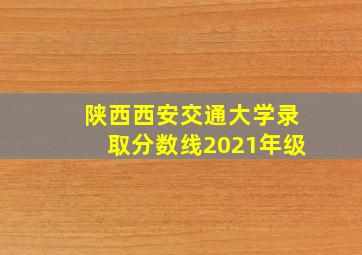 陕西西安交通大学录取分数线2021年级