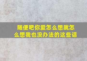 随便吧你爱怎么想就怎么想我也没办法的这些话