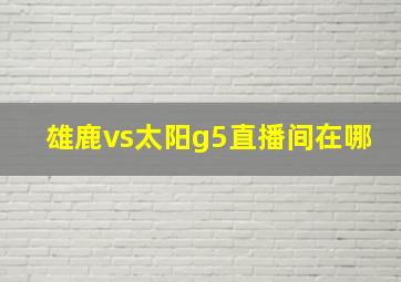 雄鹿vs太阳g5直播间在哪