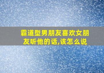 霸道型男朋友喜欢女朋友听他的话,该怎么说