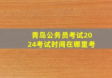 青岛公务员考试2024考试时间在哪里考