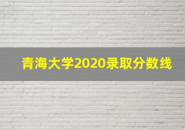 青海大学2020录取分数线