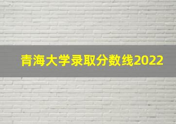 青海大学录取分数线2022