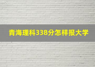 青海理科338分怎样报大学