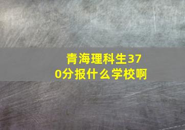 青海理科生370分报什么学校啊