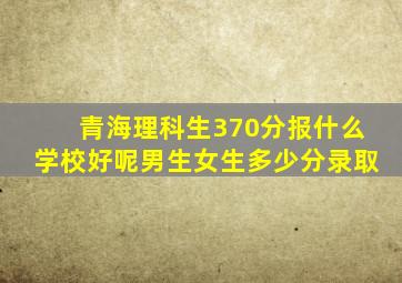 青海理科生370分报什么学校好呢男生女生多少分录取