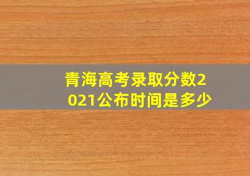 青海高考录取分数2021公布时间是多少