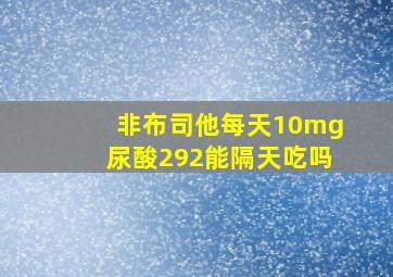 非布司他每天10mg尿酸292能隔天吃吗