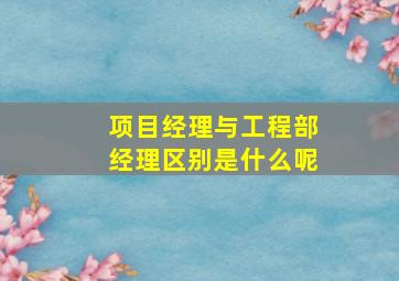 项目经理与工程部经理区别是什么呢