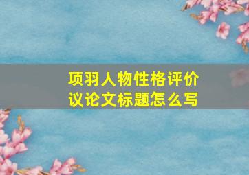 项羽人物性格评价议论文标题怎么写