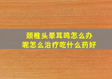 颈椎头晕耳鸣怎么办呢怎么治疗吃什么药好