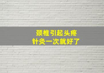 颈椎引起头疼针灸一次就好了