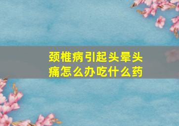 颈椎病引起头晕头痛怎么办吃什么药