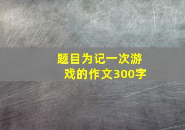 题目为记一次游戏的作文300字