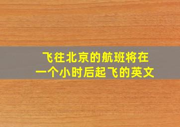 飞往北京的航班将在一个小时后起飞的英文