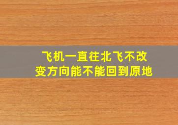 飞机一直往北飞不改变方向能不能回到原地