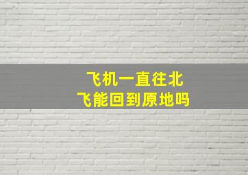 飞机一直往北飞能回到原地吗