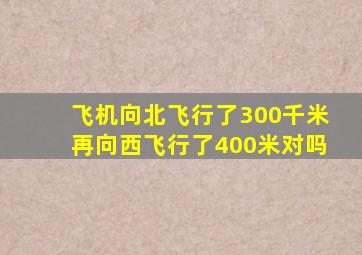 飞机向北飞行了300千米再向西飞行了400米对吗