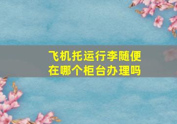 飞机托运行李随便在哪个柜台办理吗