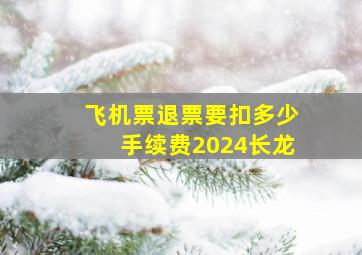 飞机票退票要扣多少手续费2024长龙