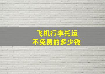 飞机行李托运不免费的多少钱